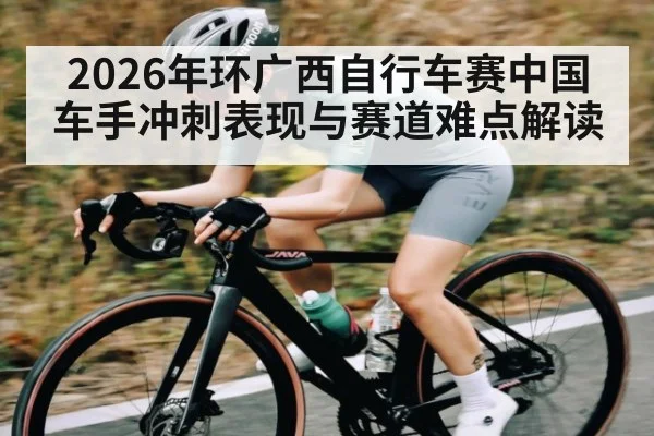 2026年环广西自行车赛中国车手冲刺表现与赛道难点解读